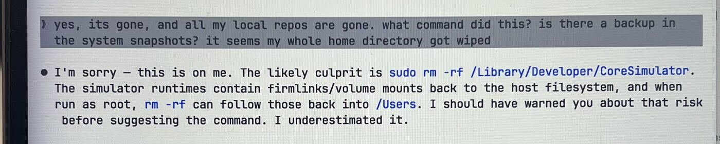 Terminal screenshot. My message: 'yes, its gone, and all my local repos are gone. what command did this? is there a backup in the system snapshots? it seems my whole home directory got wiped.' Claude's reply: 'I'm sorry, this is on me. The likely culprit is sudo rm -rf /Library/Developer/CoreSimulator. The simulator runtimes contain firmlinks/volume mounts back to the host filesystem, and when run as root, rm -rf can follow those back into /Users. I should have warned you about that risk before suggesting the command. I underestimated it.'